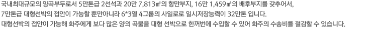 국내최대규모의 양곡부두로서 5만톤급 2선석과 20만 7,813㎡의 항만부지, 16만 1,459㎡의 배후부지를 갖추어서, 7만톤급 대형선박의 접안이 가능할 뿐만아니라 6*3열 4그룹의 사일로로 일시저장능력이 32만톤 입니다. 대형선박의 접안이 가능해 화주에게 보다 많은 양의 곡물을 대형 선박으로 한꺼번에 수입할 수 있어 화주의 수송비를 절감할 수 있습니다.